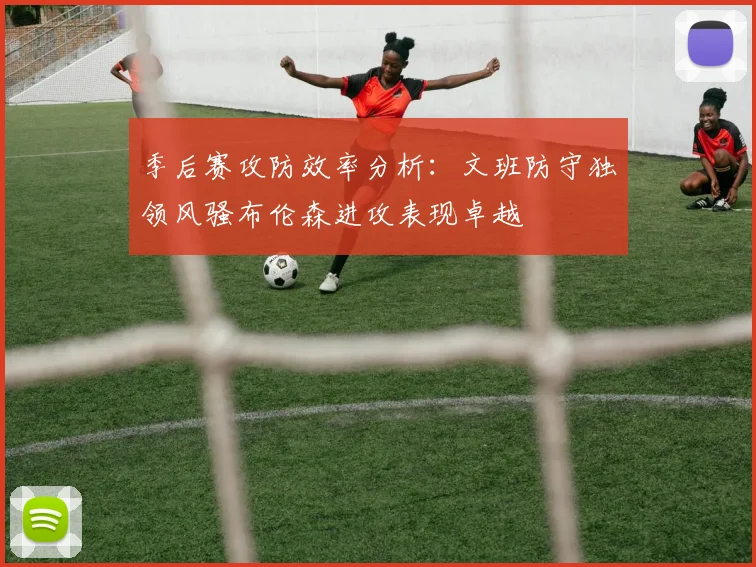 季后赛攻防效率分析：文班防守独领风骚布伦森进攻表现卓越