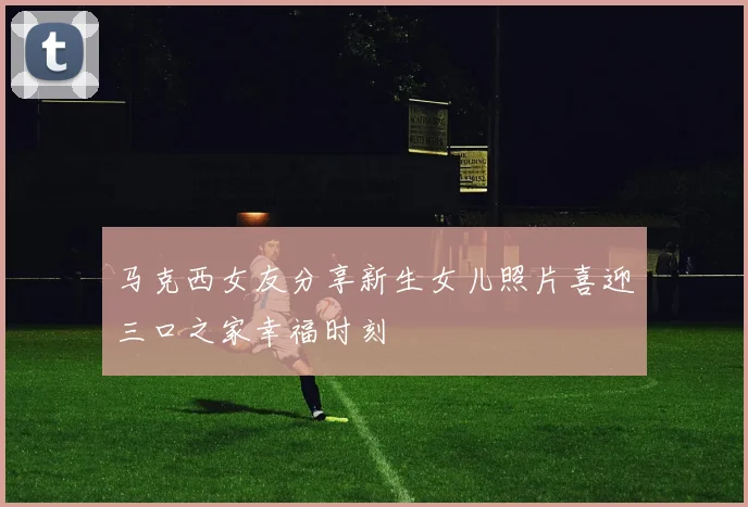 马克西女友分享新生女儿照片喜迎三口之家幸福时刻