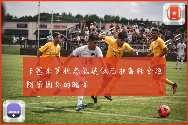 卡塞米罗状态低迷似已准备转会迈阿密国际的暗示