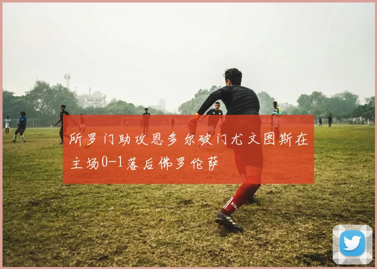 所罗门助攻恩多尔破门尤文图斯在主场0-1落后佛罗伦萨