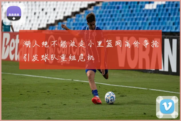湖人绝不能放走小里篮网高价争抢引发球队重组危机