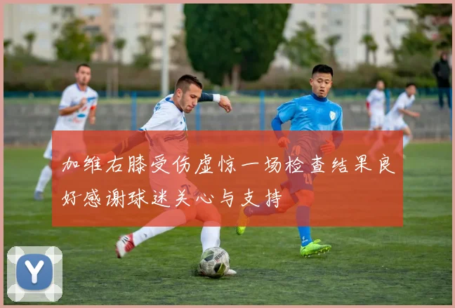 加维右膝受伤虚惊一场检查结果良好感谢球迷关心与支持