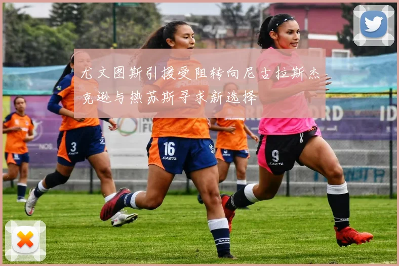 尤文图斯引援受阻转向尼古拉斯杰克逊与热苏斯寻求新选择