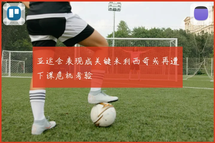 亚运会表现成关键米利西奇或再遭下课危机考验