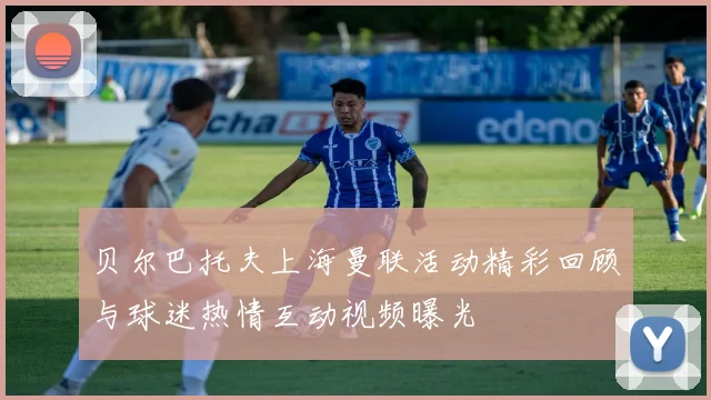 贝尔巴托夫上海曼联活动精彩回顾与球迷热情互动视频曝光