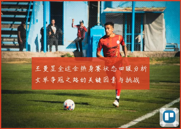 王曼昱全运会热身赛状态回暖分析女单争冠之路的关键因素与挑战