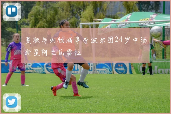 曼联与利物浦争夺波尔图24岁中场新星阿兰瓦雷拉