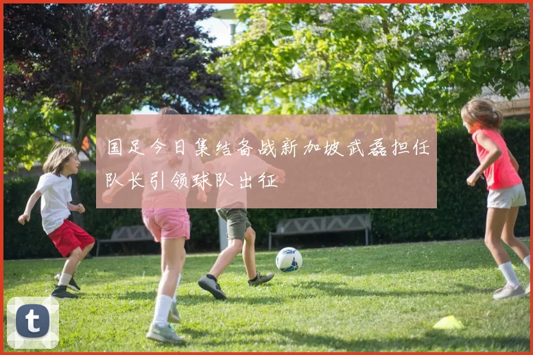 国足今日集结备战新加坡武磊担任队长引领球队出征