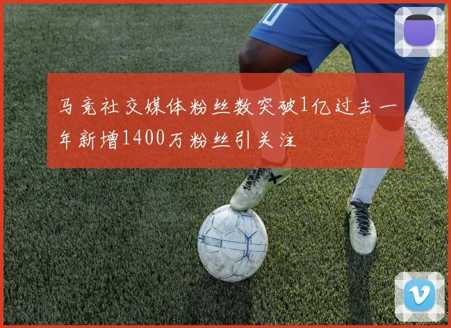 马竞社交媒体粉丝数突破1亿过去一年新增1400万粉丝引关注