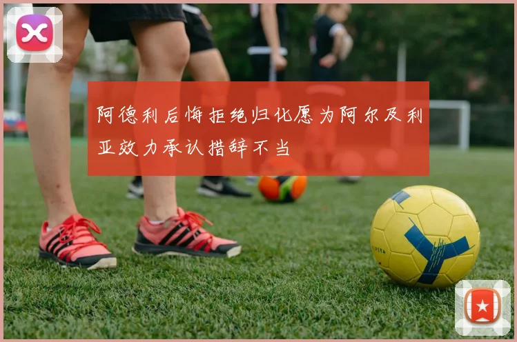 阿德利后悔拒绝归化愿为阿尔及利亚效力承认措辞不当