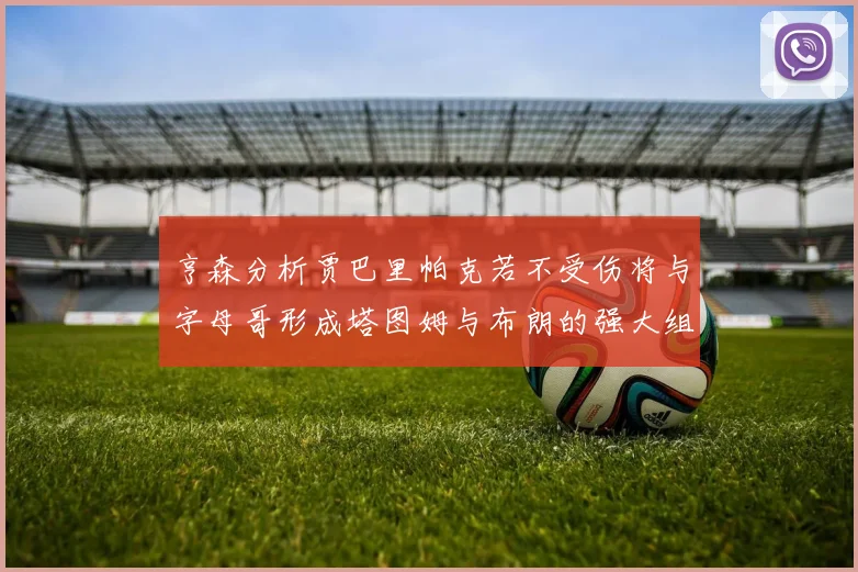 亨森分析贾巴里帕克若不受伤将与字母哥形成塔图姆与布朗的强大组合