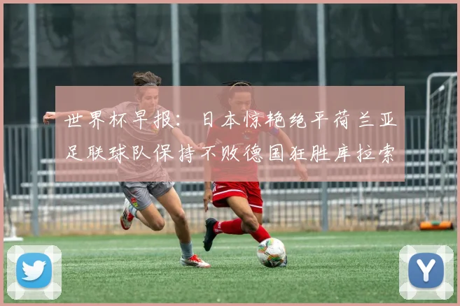 世界杯早报：日本惊艳绝平荷兰亚足联球队保持不败德国狂胜库拉索