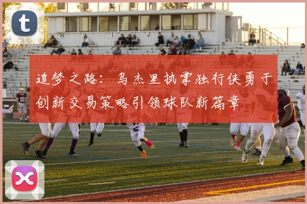 追梦之路：乌杰里执掌独行侠勇于创新交易策略引领球队新篇章