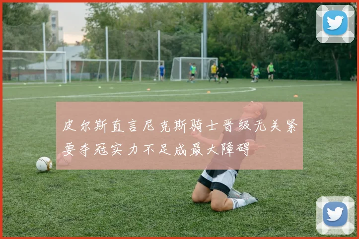 皮尔斯直言尼克斯骑士晋级无关紧要夺冠实力不足成最大障碍