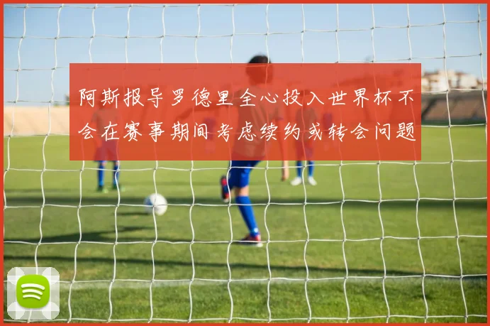 阿斯报导罗德里全心投入世界杯不会在赛事期间考虑续约或转会问题